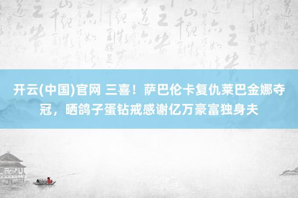 开云(中国)官网 三喜！萨巴伦卡复仇莱巴金娜夺冠，晒鸽子蛋钻戒感谢亿万豪富独身夫