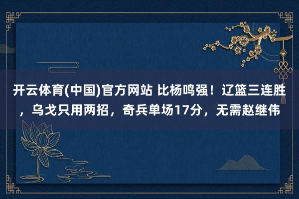 开云体育(中国)官方网站 比杨鸣强！辽篮三连胜，乌戈只用两招，奇兵单场17分，无需赵继伟