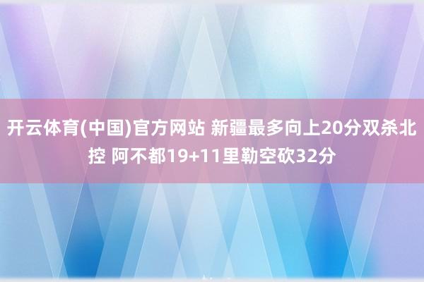 开云体育(中国)官方网站 新疆最多向上20分双杀北控 阿不都19+11里勒空砍32分