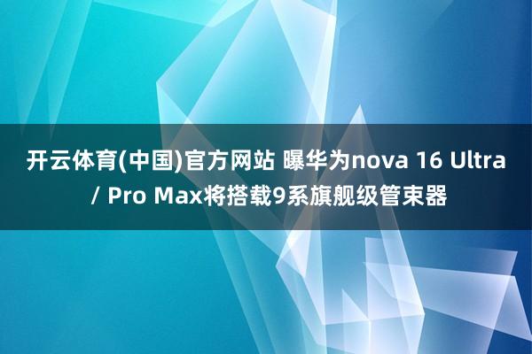 开云体育(中国)官方网站 曝华为nova 16 Ultra / Pro Max将搭载9系旗舰级管束器