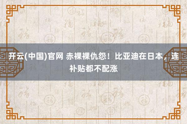 开云(中国)官网 赤裸裸仇怨！比亚迪在日本，连补贴都不配涨