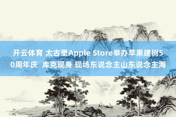 开云体育 太古里Apple Store举办苹果建树50周年庆  库克现身 现场东说念主山东说念主海