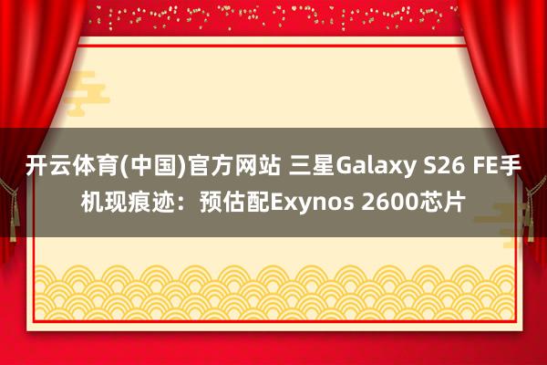 开云体育(中国)官方网站 三星Galaxy S26 FE手机现痕迹：预估配Exynos 2600芯片