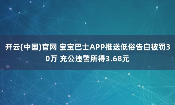 开云(中国)官网 宝宝巴士APP推送低俗告白被罚30万 充公违警所得3.68元