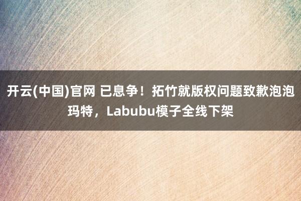 开云(中国)官网 已息争！拓竹就版权问题致歉泡泡玛特，Labubu模子全线下架