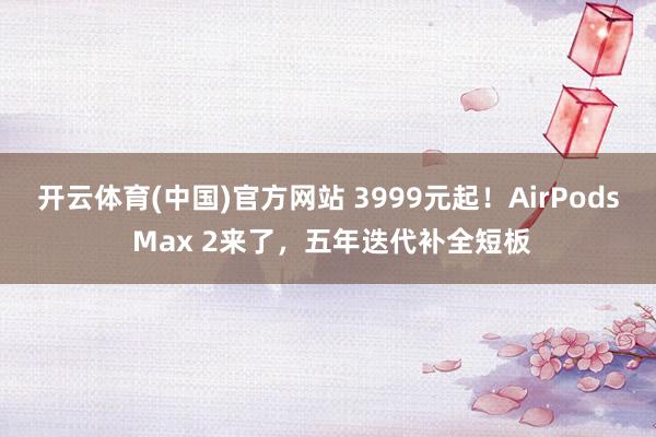 开云体育(中国)官方网站 3999元起！AirPods Max 2来了，五年迭代补全短板