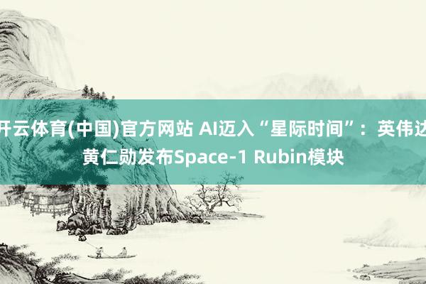 开云体育(中国)官方网站 AI迈入“星际时间”：英伟达黄仁勋发布Space-1 Rubin模块