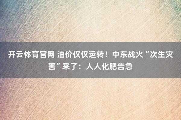 开云体育官网 油价仅仅运转！中东战火“次生灾害”来了：人人化肥告急
