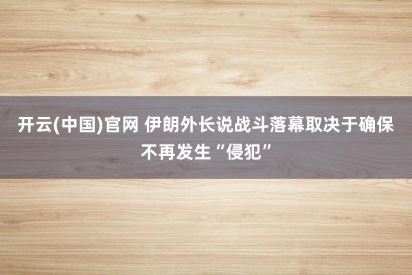 开云(中国)官网 伊朗外长说战斗落幕取决于确保不再发生“侵犯”