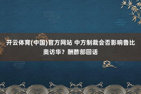 开云体育(中国)官方网站 中方制裁会否影响鲁比奥访华？酬酢部回话