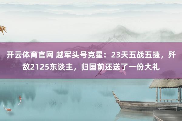 开云体育官网 越军头号克星：23天五战五捷，歼敌2125东谈主，归国前还送了一份大礼