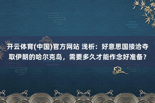 开云体育(中国)官方网站 浅析：好意思国接洽夺取伊朗的哈尔克岛，需要多久才能作念好准备？