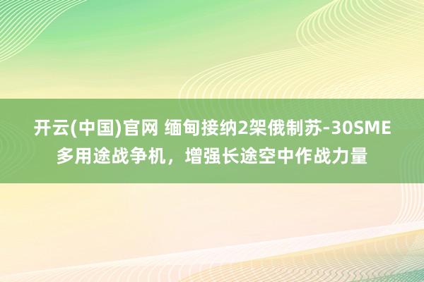 开云(中国)官网 缅甸接纳2架俄制苏-30SME多用途战争机，增强长途空中作战力量