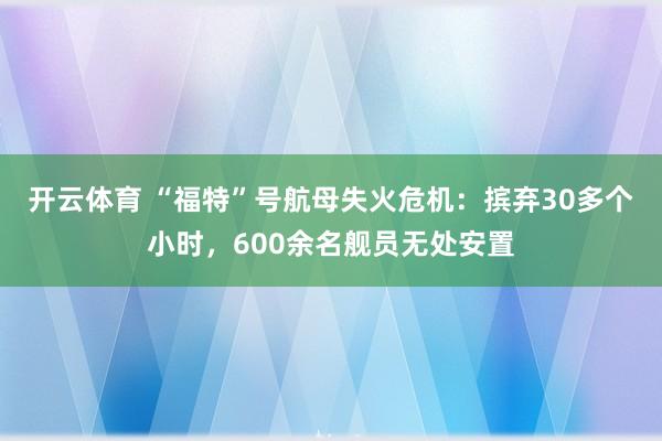 开云体育 “福特”号航母失火危机：摈弃30多个小时，600余名舰员无处安置