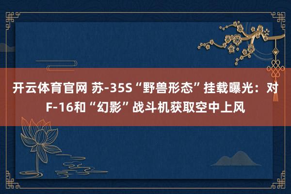 开云体育官网 苏-35S“野兽形态”挂载曝光：对F-16和“幻影”战斗机获取空中上风