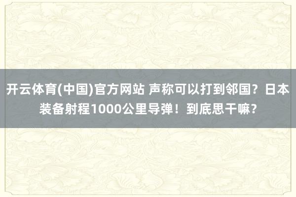 开云体育(中国)官方网站 声称可以打到邻国？日本装备射程1000公里导弹！到底思干嘛？