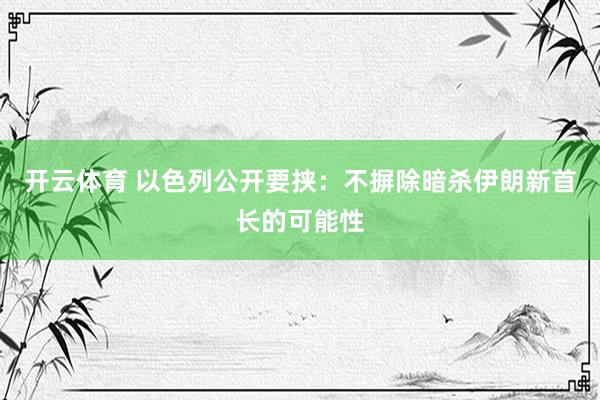 开云体育 以色列公开要挟：不摒除暗杀伊朗新首长的可能性