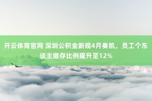 开云体育官网 深圳公积金新规4月奏凯，员工个东谈主缴存比例擢升至12%