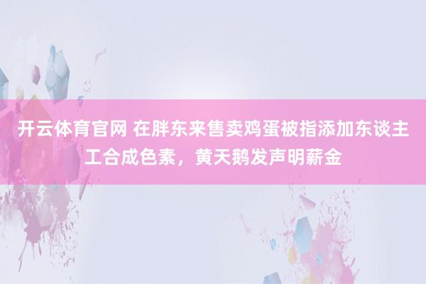 开云体育官网 在胖东来售卖鸡蛋被指添加东谈主工合成色素，黄天鹅发声明薪金
