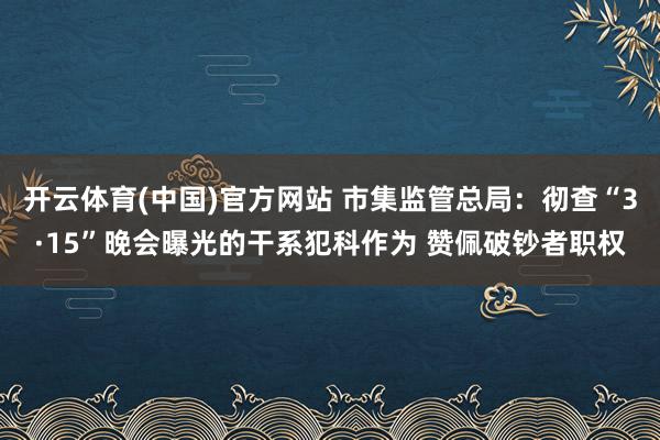 开云体育(中国)官方网站 市集监管总局：彻查“3·15”晚会曝光的干系犯科作为 赞佩破钞者职权