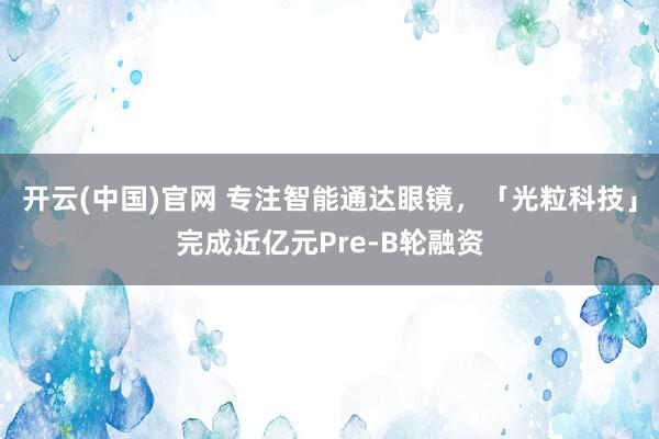 开云(中国)官网 专注智能通达眼镜，「光粒科技」完成近亿元Pre-B轮融资