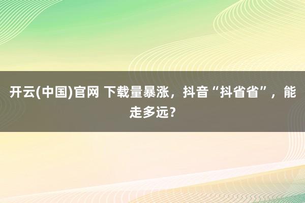 开云(中国)官网 下载量暴涨，抖音“抖省省”，能走多远？