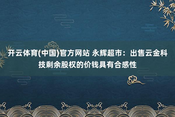 开云体育(中国)官方网站 永辉超市：出售云金科技剩余股权的价钱具有合感性