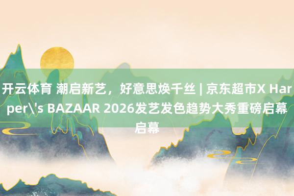 开云体育 潮启新艺，好意思焕千丝 | 京东超市X Harper's BAZAAR 2026发艺发色趋势大秀重磅启幕