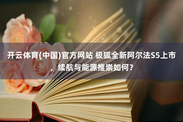开云体育(中国)官方网站 极狐全新阿尔法S5上市，续航与能源推崇如何？