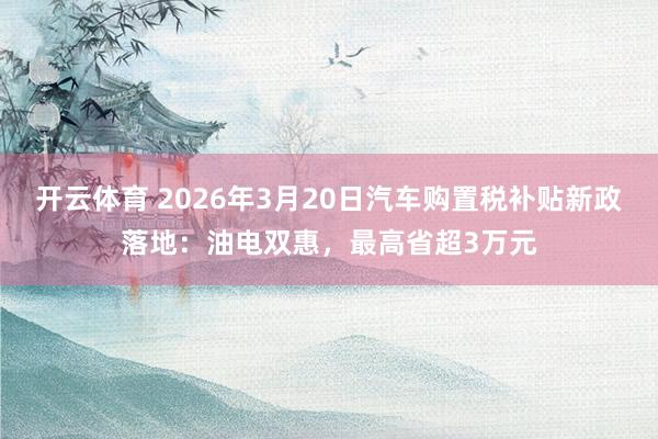 开云体育 2026年3月20日汽车购置税补贴新政落地：油电双惠，最高省超3万元