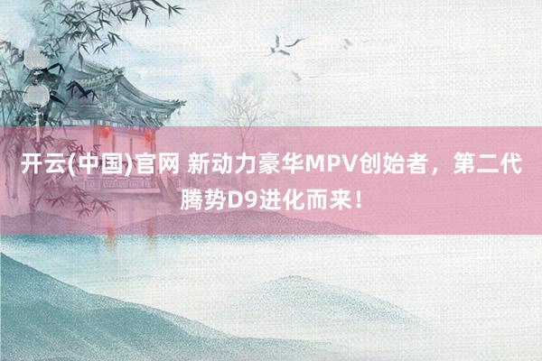 开云(中国)官网 新动力豪华MPV创始者，第二代腾势D9进化而来！