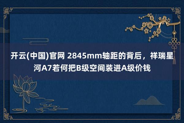 开云(中国)官网 2845mm轴距的背后，祥瑞星河A7若何把B级空间装进A级价钱