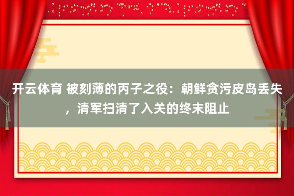 开云体育 被刻薄的丙子之役：朝鲜贪污皮岛丢失，清军扫清了入关的终末阻止