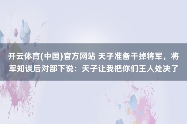 开云体育(中国)官方网站 天子准备干掉将军，将军知谈后对部下说：天子让我把你们王人处决了