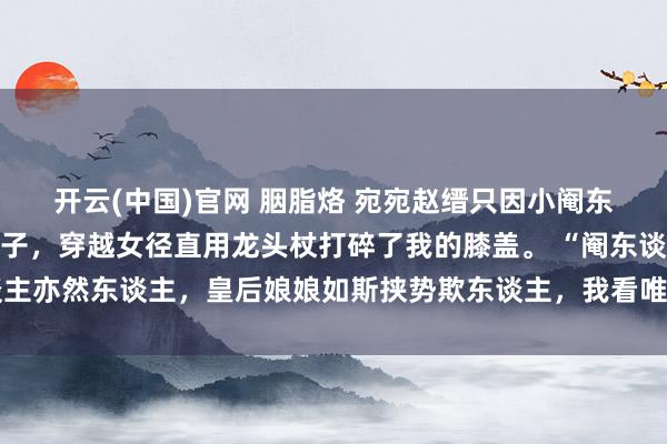 开云(中国)官网 胭脂烙 宛宛赵缙只因小阉东谈主致意时朝我福了身子，穿越女径直用龙头杖打碎了我的膝盖。 “阉东谈主亦然东谈主，皇后娘娘如斯挟势欺东谈主，我看唯独让您我方尝过软膝盖的