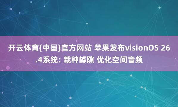 开云体育(中国)官方网站 苹果发布visionOS 26.4系统: 栽种罅隙 优化空间音频