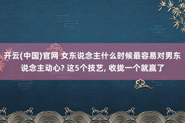 开云(中国)官网 女东说念主什么时候最容易对男东说念主动心? 这5个技艺， 收拢一个就赢了