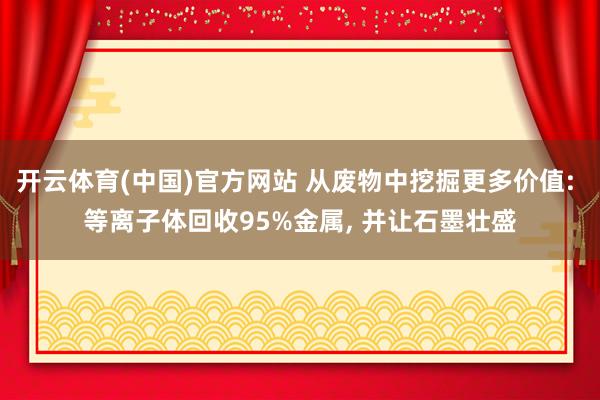 开云体育(中国)官方网站 从废物中挖掘更多价值: 等离子体回收95%金属， 并让石墨壮盛
