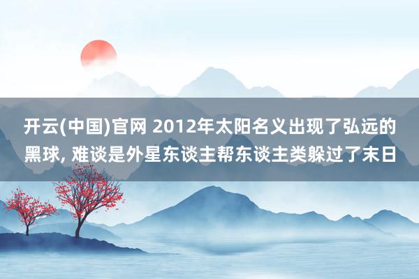 开云(中国)官网 2012年太阳名义出现了弘远的黑球， 难谈是外星东谈主帮东谈主类躲过了末日