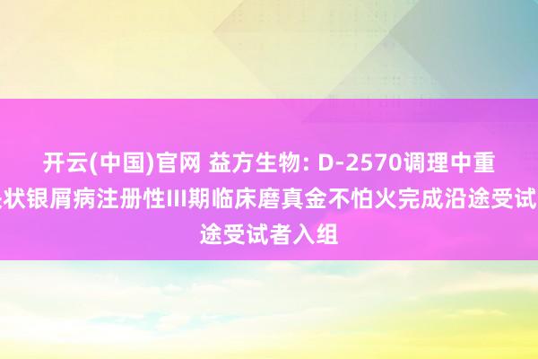 开云(中国)官网 益方生物: D-2570调理中重度斑块状银屑病注册性III期临床磨真金不怕火完成沿途受试者入组