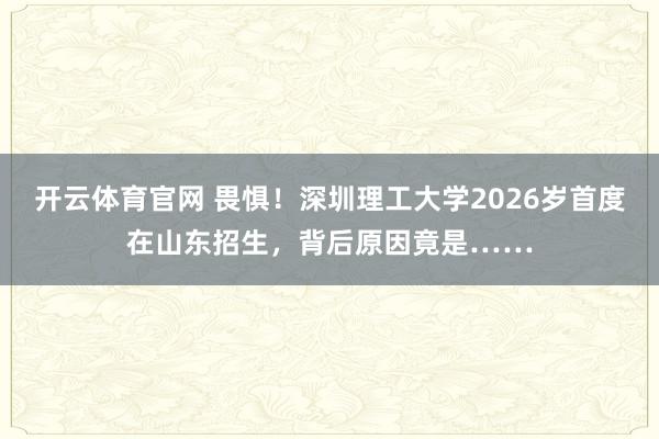 开云体育官网 畏惧！深圳理工大学2026岁首度在山东招生，背后原因竟是……