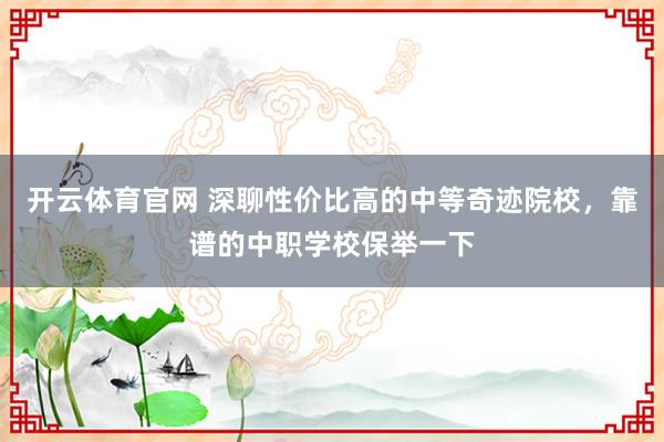 开云体育官网 深聊性价比高的中等奇迹院校，靠谱的中职学校保举一下