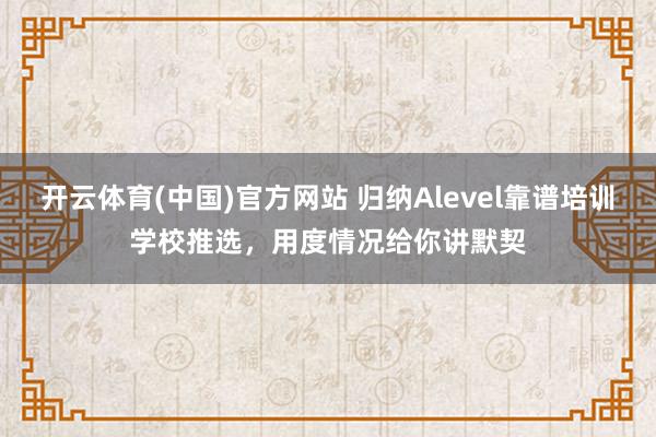 开云体育(中国)官方网站 归纳Alevel靠谱培训学校推选，用度情况给你讲默契