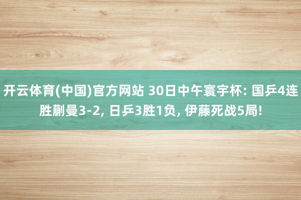开云体育(中国)官方网站 30日中午寰宇杯: 国乒4连胜蒯曼3-2， 日乒3胜1负， 伊藤死战5局!