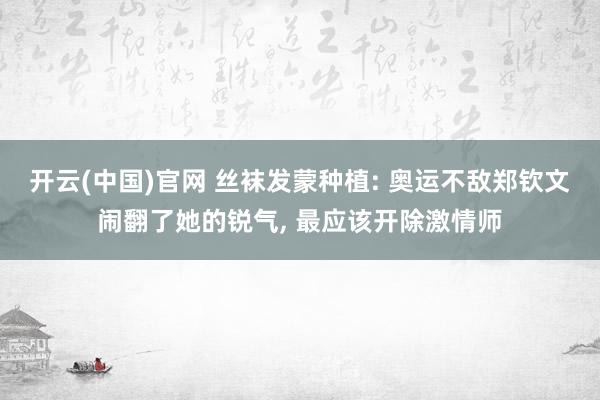 开云(中国)官网 丝袜发蒙种植: 奥运不敌郑钦文闹翻了她的锐气， 最应该开除激情师