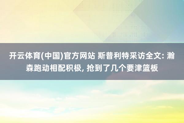 开云体育(中国)官方网站 斯普利特采访全文: 瀚森跑动相配积极， 抢到了几个要津篮板