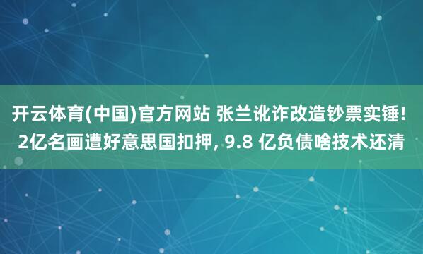 开云体育(中国)官方网站 张兰讹诈改造钞票实锤! 2亿名画遭好意思国扣押， 9.8 亿负债啥技术还清