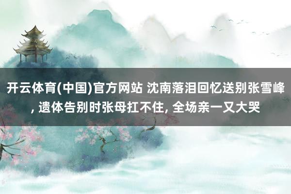 开云体育(中国)官方网站 沈南落泪回忆送别张雪峰， 遗体告别时张母扛不住， 全场亲一又大哭