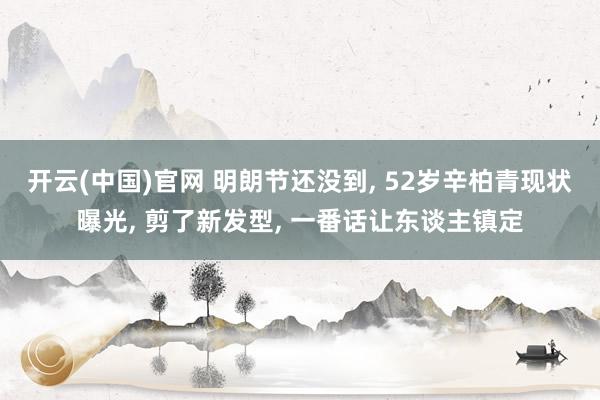 开云(中国)官网 明朗节还没到， 52岁辛柏青现状曝光， 剪了新发型， 一番话让东谈主镇定