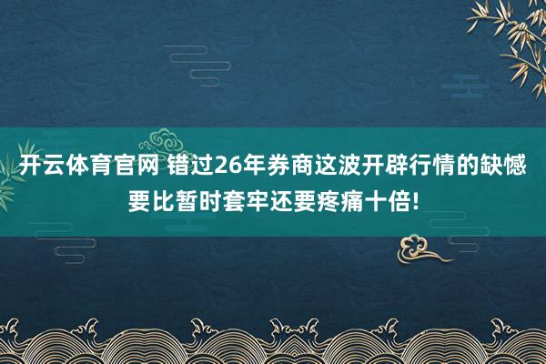 开云体育官网 错过26年券商这波开辟行情的缺憾要比暂时套牢还要疼痛十倍!